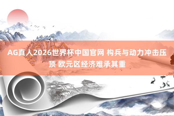 AG真人2026世界杯中国官网 构兵与动力冲击压顶 欧元区经济难承其重