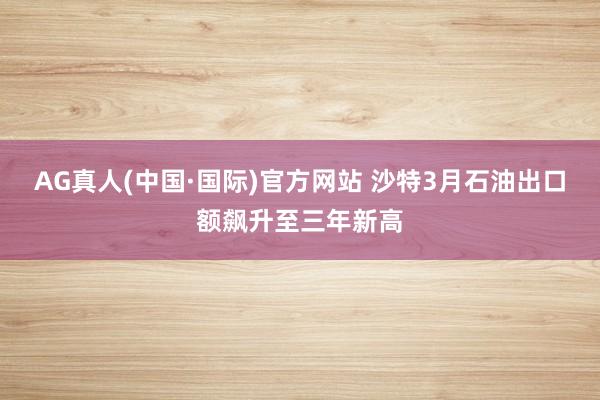 AG真人(中国·国际)官方网站 沙特3月石油出口额飙升至三年新高