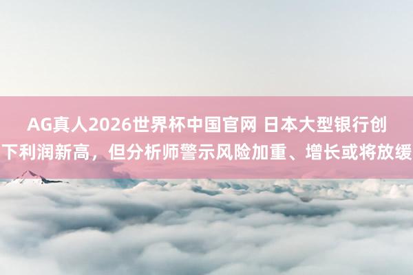 AG真人2026世界杯中国官网 日本大型银行创下利润新高,但分析师警示风险加重、增长或将放缓