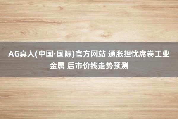 AG真人(中国·国际)官方网站 通胀担忧席卷工业金属 后市价钱走势预测