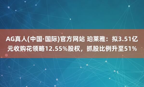 AG真人(中国·国际)官方网站 珀莱雅:拟3.51亿元收购花领略12.55%股权,抓股比例升至51%
