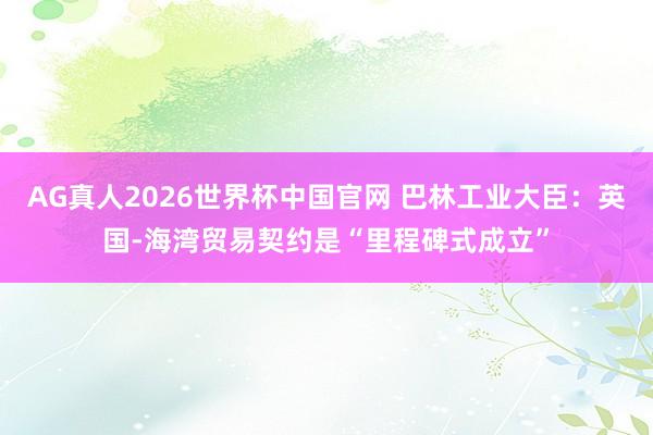 AG真人2026世界杯中国官网 巴林工业大臣:英国-海湾贸易契约是“里程碑式成立”