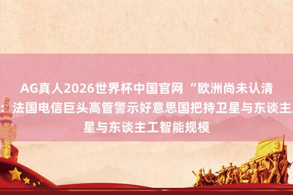 AG真人2026世界杯中国官网 “欧洲尚未认清潜在风险”：法国电信巨头高管警示好意思国把持卫星与东谈主工智能规模