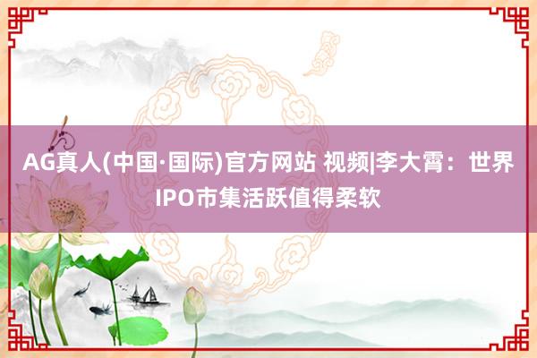 AG真人(中国·国际)官方网站 视频|李大霄：世界IPO市集活跃值得柔软