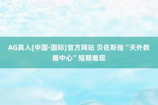 AG真人(中国·国际)官方网站 贝佐斯指“天外数据中心”短期难现