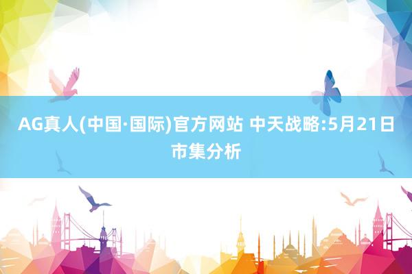 AG真人(中国·国际)官方网站 中天战略:5月21日市集分析