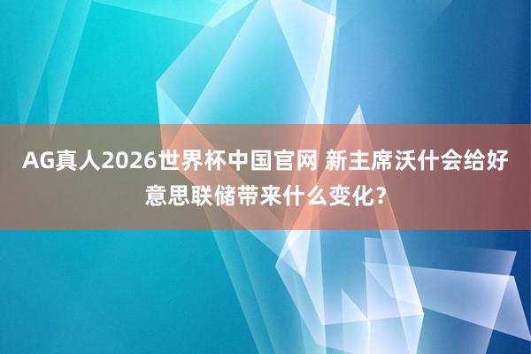 AG真人2026世界杯中国官网 新主席沃什会给好意思联储带来什么变化?