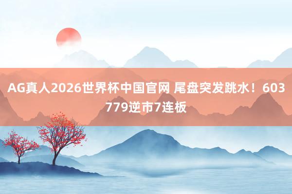 AG真人2026世界杯中国官网 尾盘突发跳水！603779逆市7连板