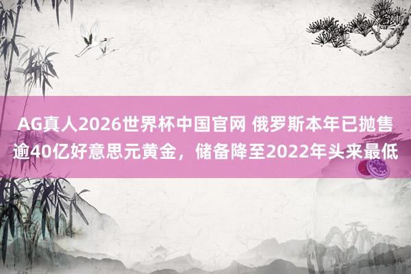 AG真人2026世界杯中国官网 俄罗斯本年已抛售逾40亿好意思元黄金，储备降至2022年头来最低