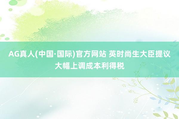 AG真人(中国·国际)官方网站 英时尚生大臣提议大幅上调成本利得税