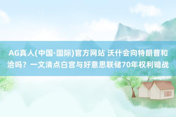 AG真人(中国·国际)官方网站 沃什会向特朗普和洽吗?一文清点白宫与好意思联储70年权利暗战