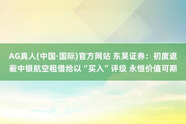 AG真人(中国·国际)官方网站 东吴证券:初度遮蔽中银航空租借给以“买入”评级 永恒价值可期