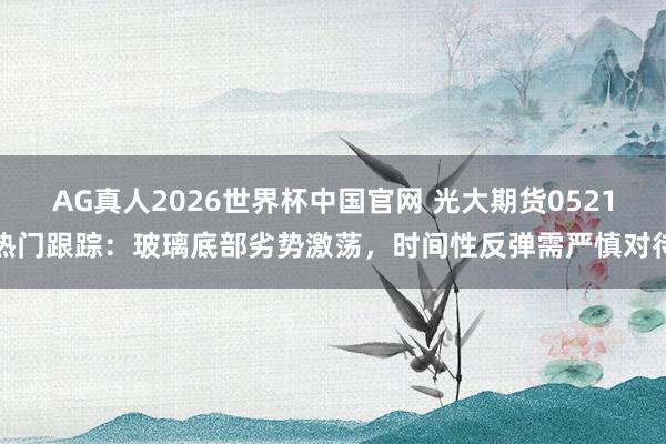 AG真人2026世界杯中国官网 光大期货0521热门跟踪:玻璃底部劣势激荡,时间性反弹需严慎对待