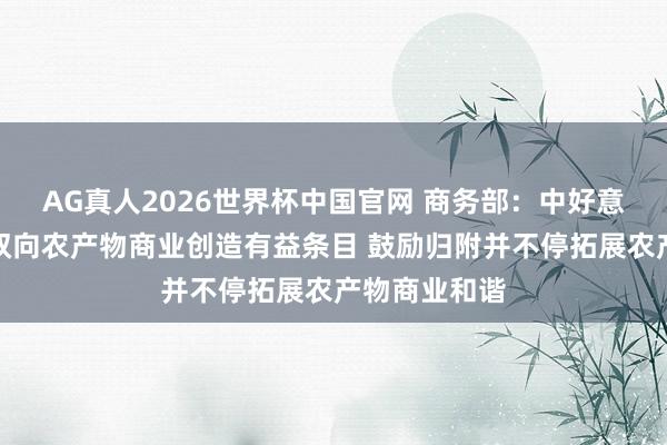 AG真人2026世界杯中国官网 商务部:中好意思两边应为双向农产物商业创造有益条目 鼓励归附并不停拓展农产物商业和谐