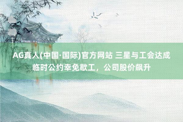 AG真人(中国·国际)官方网站 三星与工会达成临时公约幸免歇工,公司股价飙升