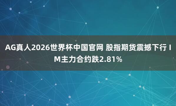AG真人2026世界杯中国官网 股指期货震撼下行 IM主力合约跌2.81%