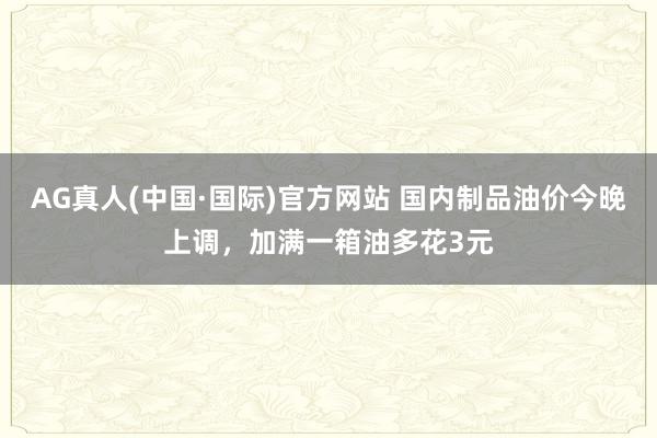 AG真人(中国·国际)官方网站 国内制品油价今晚上调,加满一箱油多花3元