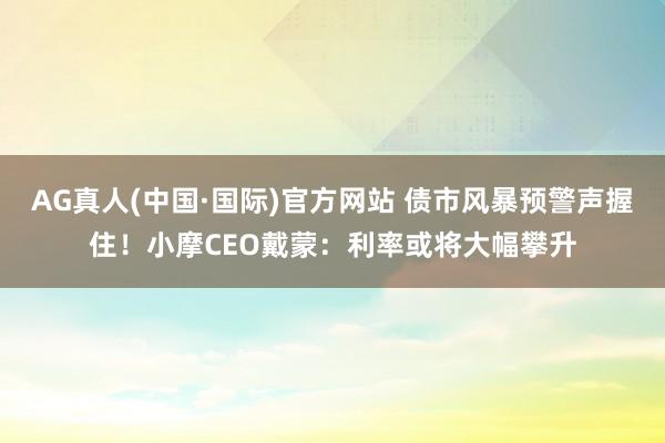 AG真人(中国·国际)官方网站 债市风暴预警声握住！小摩CEO戴蒙：利率或将大幅攀升