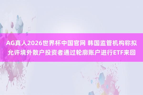 AG真人2026世界杯中国官网 韩国监管机构称拟允许境外散户投资者通过轮廓账户进行ETF来回