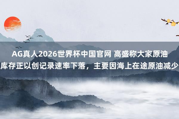AG真人2026世界杯中国官网 高盛称大家原油库存正以创记录速率下落,主要因海上在途原油减少