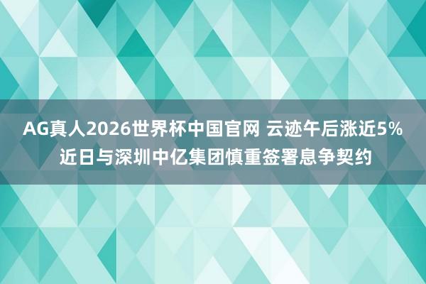 AG真人2026世界杯中国官网 云迹午后涨近5% 近日与深圳中亿集团慎重签署息争契约