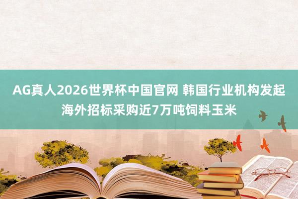 AG真人2026世界杯中国官网 韩国行业机构发起海外招标采购近7万吨饲料玉米
