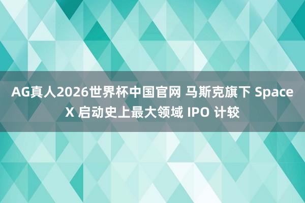 AG真人2026世界杯中国官网 马斯克旗下 SpaceX 启动史上最大领域 IPO 计较