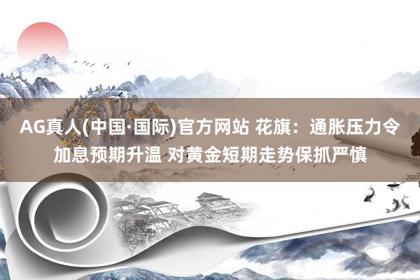 AG真人(中国·国际)官方网站 花旗:通胀压力令加息预期升温 对黄金短期走势保抓严慎