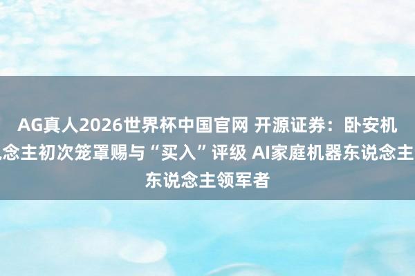 AG真人2026世界杯中国官网 开源证券:卧安机器东说念主初次笼罩赐与“买入”评级 AI家庭机器东说念主领军者
