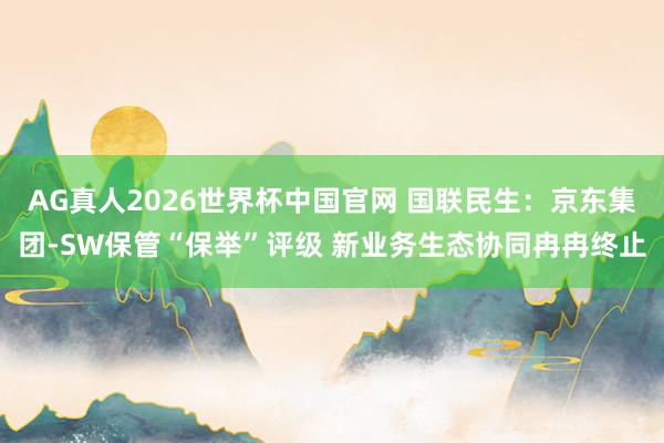 AG真人2026世界杯中国官网 国联民生:京东集团-SW保管“保举”评级 新业务生态协同冉冉终止