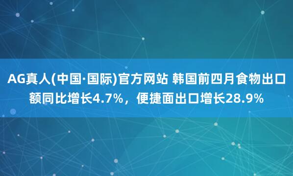 AG真人(中国·国际)官方网站 韩国前四月食物出口额同比增长4.7%，便捷面出口增长28.9%