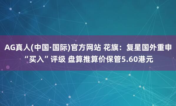 AG真人(中国·国际)官方网站 花旗:复星国外重申“买入”评级 盘算推算价保管5.60港元