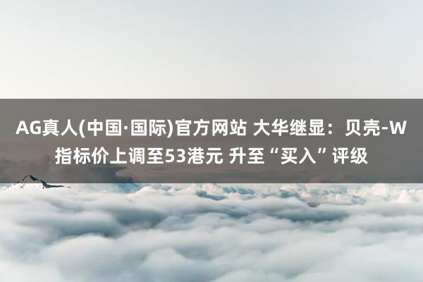AG真人(中国·国际)官方网站 大华继显:贝壳-W指标价上调至53港元 升至“买入”评级