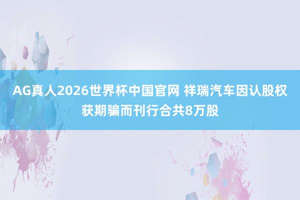 AG真人2026世界杯中国官网 祥瑞汽车因认股权获期骗而刊行合共8万股