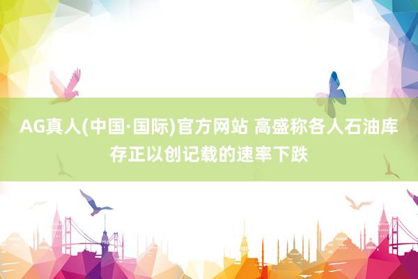 AG真人(中国·国际)官方网站 高盛称各人石油库存正以创记载的速率下跌