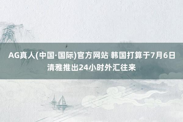 AG真人(中国·国际)官方网站 韩国打算于7月6日清雅推出24小时外汇往来