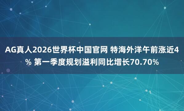 AG真人2026世界杯中国官网 特海外洋午前涨近4% 第一季度规划溢利同比增长70.70%