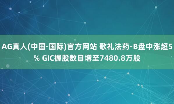 AG真人(中国·国际)官方网站 歌礼法药-B盘中涨超5% GIC握股数目增至7480.8万股