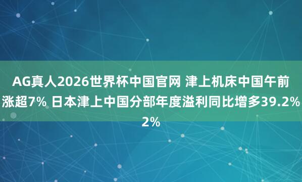 AG真人2026世界杯中国官网 津上机床中国午前涨超7% 日本津上中国分部年度溢利同比增多39.2%