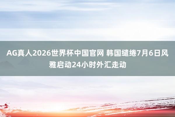 AG真人2026世界杯中国官网 韩国缱绻7月6日风雅启动24小时外汇走动