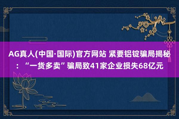 AG真人(中国·国际)官方网站 紧要铝锭骗局揭秘：“一货多卖”骗局致41家企业损失68亿元