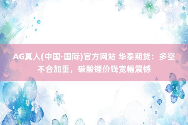 AG真人(中国·国际)官方网站 华泰期货:多空不合加重,碳酸锂价钱宽幅震憾
