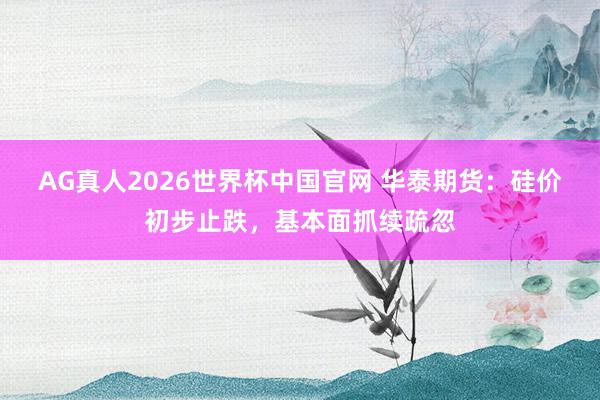 AG真人2026世界杯中国官网 华泰期货：硅价初步止跌，基本面抓续疏忽