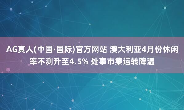 AG真人(中国·国际)官方网站 澳大利亚4月份休闲率不测升至4.5% 处事市集运转降温