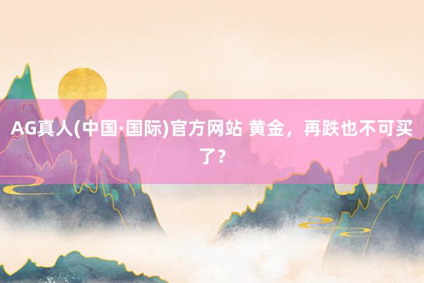 AG真人(中国·国际)官方网站 黄金,再跌也不可买了?
