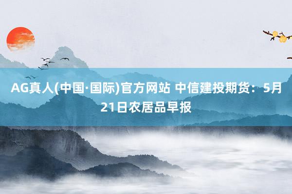 AG真人(中国·国际)官方网站 中信建投期货：5月21日农居品早报