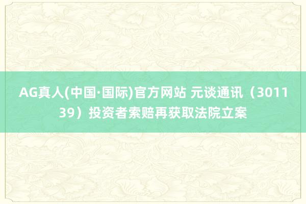 AG真人(中国·国际)官方网站 元谈通讯(301139)投资者索赔再获取法院立案