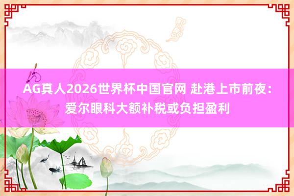 AG真人2026世界杯中国官网 赴港上市前夜:爱尔眼科大额补税或负担盈利