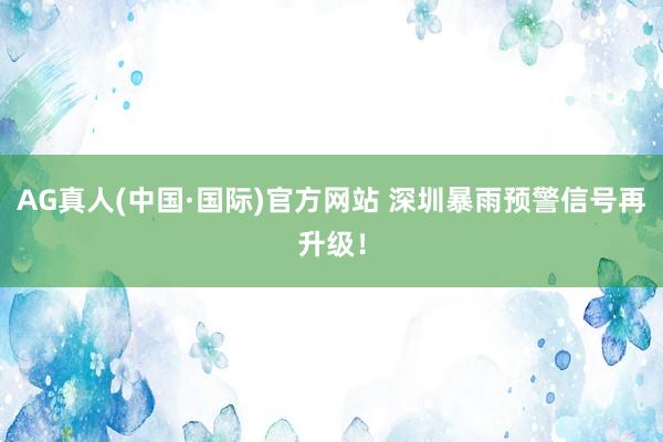 AG真人(中国·国际)官方网站 深圳暴雨预警信号再升级!