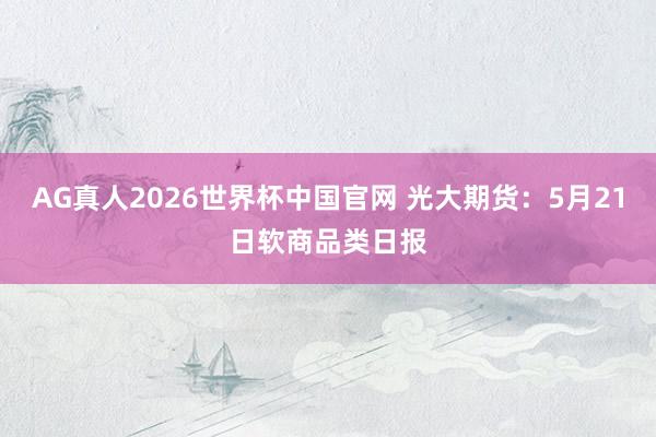 AG真人2026世界杯中国官网 光大期货:5月21日软商品类日报